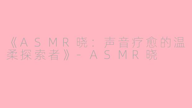 《ASMR晓：声音疗愈的温柔探索者》-ASMR晓