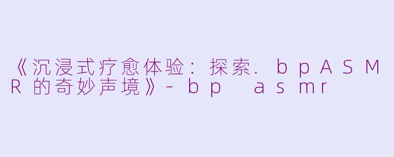 《沉浸式疗愈体验：探索.bpASMR的奇妙声境》-bp asmr