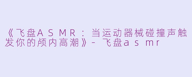 《飞盘ASMR：当运动器械碰撞声触发你的颅内高潮》-飞盘asmr