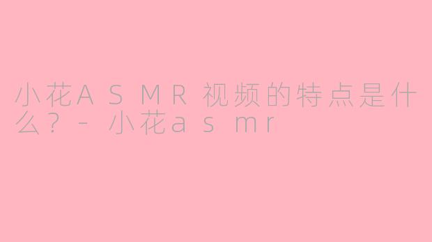小花ASMR视频的特点是什么？-小花asmr