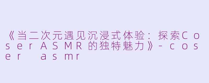 《当二次元遇见沉浸式体验：探索CoserASMR的独特魅力》-coser asmr