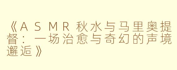 《ASMR秋水与马里奥提督：一场治愈与奇幻的声境邂逅》