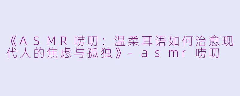 《ASMR唠叨：温柔耳语如何治愈现代人的焦虑与孤独》-asmr唠叨
