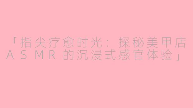 「指尖疗愈时光：探秘美甲店ASMR的沉浸式感官体验」