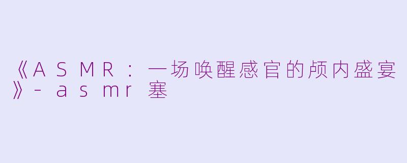《ASMR：一场唤醒感官的颅内盛宴》-asmr塞