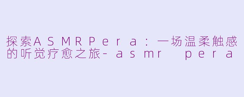 探索ASMRPera：一场温柔触感的听觉疗愈之旅-asmr pera