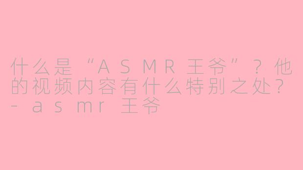 什么是“ASMR王爷”？他的视频内容有什么特别之处？-asmr王爷