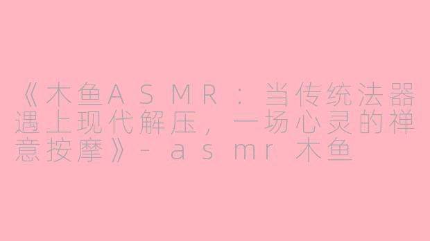 《木鱼ASMR：当传统法器遇上现代解压，一场心灵的禅意按摩》-asmr木鱼