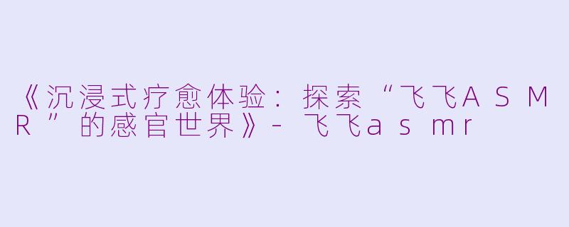 《沉浸式疗愈体验：探索“飞飞ASMR”的感官世界》-飞飞asmr