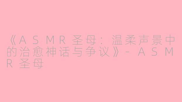 《ASMR圣母：温柔声景中的治愈神话与争议》-ASMR圣母