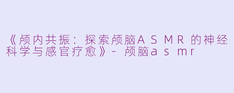 《颅内共振：探索颅脑ASMR的神经科学与感官疗愈》-颅脑asmr
