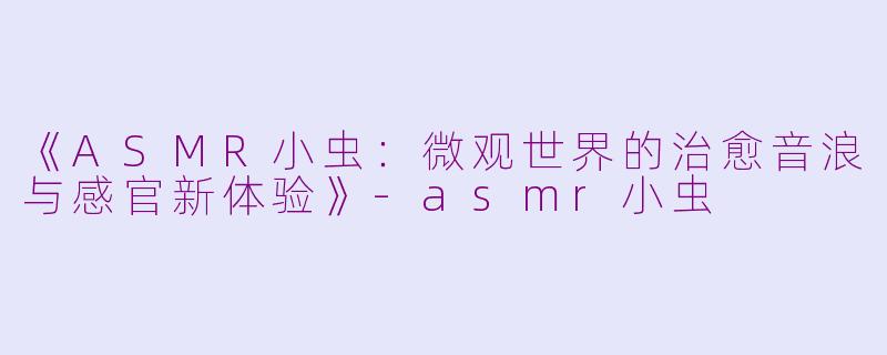 《ASMR小虫：微观世界的治愈音浪与感官新体验》-asmr小虫