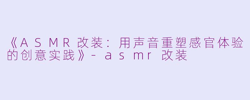 《ASMR改装：用声音重塑感官体验的创意实践》-asmr改装