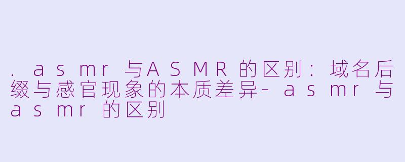 .asmr与ASMR的区别：域名后缀与感官现象的本质差异-asmr与asmr的区别
