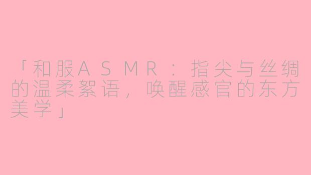 「和服ASMR：指尖与丝绸的温柔絮语，唤醒感官的东方美学」