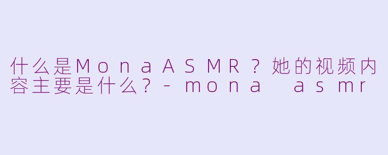 什么是MonaASMR？她的视频内容主要是什么？-mona asmr