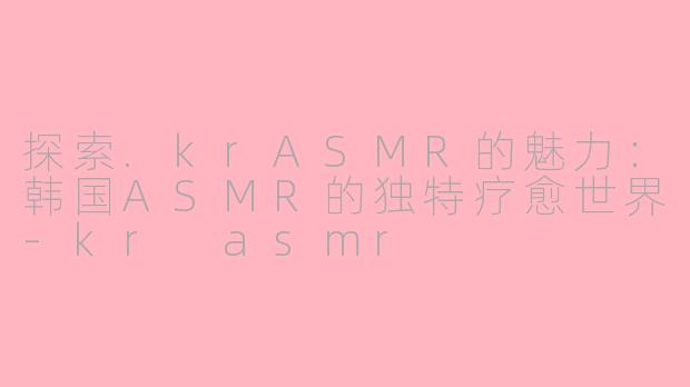 探索.krASMR的魅力：韩国ASMR的独特疗愈世界-kr asmr