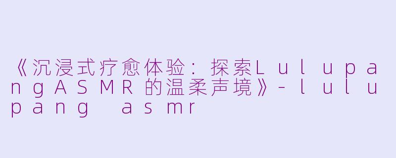 《沉浸式疗愈体验：探索LulupangASMR的温柔声境》-lulupang asmr
