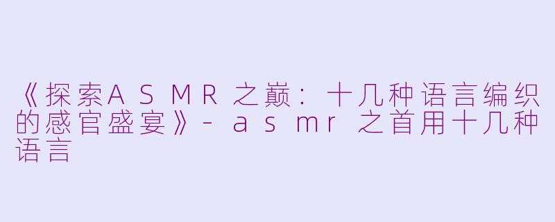 《探索ASMR之巅：十几种语言编织的感官盛宴》-asmr之首用十几种语言