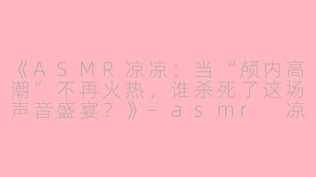 《ASMR凉凉：当“颅内高潮”不再火热，谁杀死了这场声音盛宴？》-asmr 凉凉