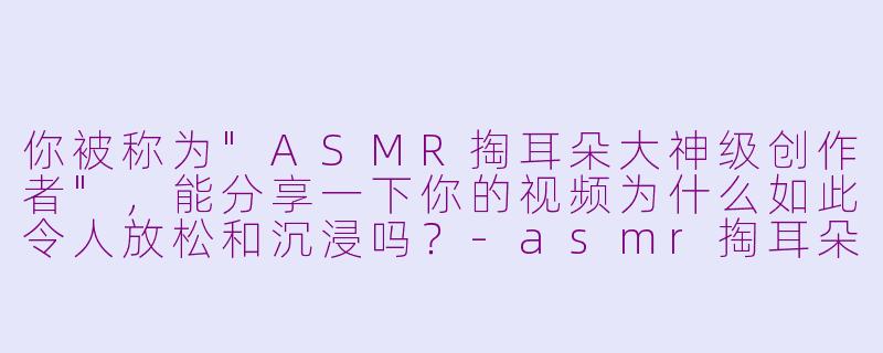 你被称为"ASMR掏耳朵大神级创作者",能分享一下你的视频为什么如此令人放松和沉浸吗?