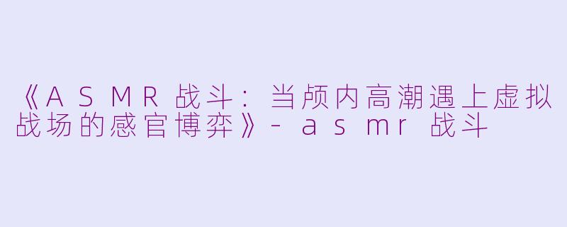 《ASMR战斗：当颅内高潮遇上虚拟战场的感官博弈》-asmr战斗