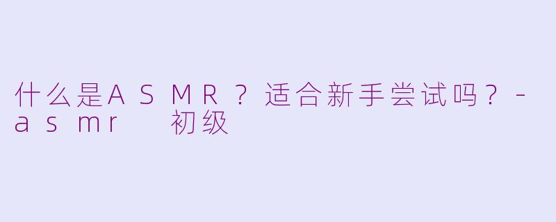 什么是ASMR？适合新手尝试吗？-asmr 初级