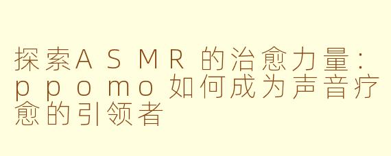 探索ASMR的治愈力量：ppomo如何成为声音疗愈的引领者