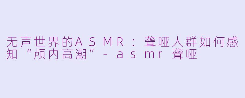 无声世界的ASMR：聋哑人群如何感知“颅内高潮”-asmr聋哑