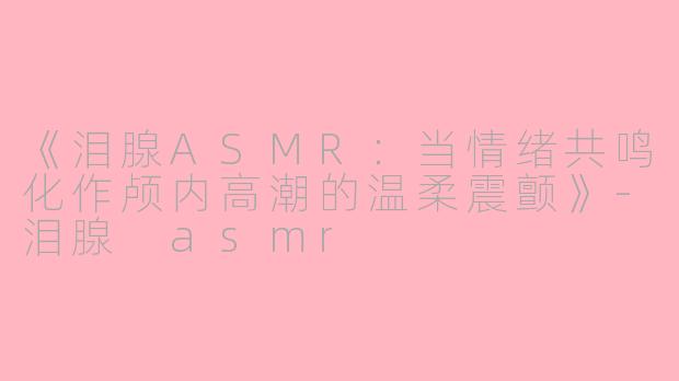 《泪腺ASMR：当情绪共鸣化作颅内高潮的温柔震颤》-泪腺 asmr