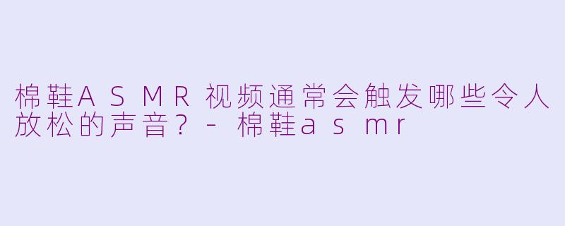 棉鞋ASMR视频通常会触发哪些令人放松的声音？-棉鞋asmr