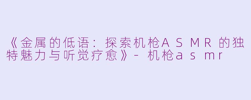 《金属的低语：探索机枪ASMR的独特魅力与听觉疗愈》-机枪asmr