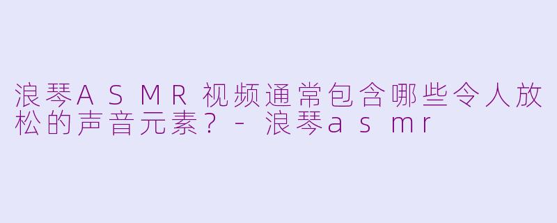 浪琴ASMR视频通常包含哪些令人放松的声音元素？-浪琴asmr