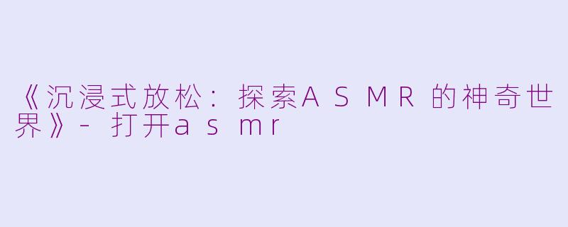 《沉浸式放松：探索ASMR的神奇世界》-打开asmr