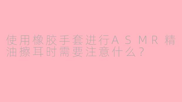 使用橡胶手套进行ASMR精油擦耳时需要注意什么？
