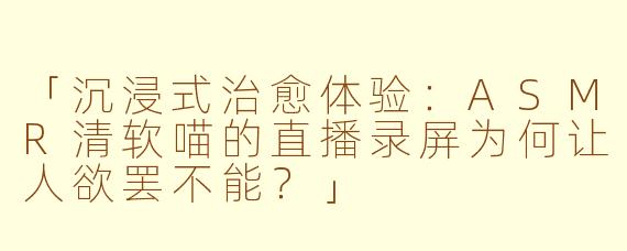 「沉浸式治愈体验：ASMR清软喵的直播录屏为何让人欲罢不能？」