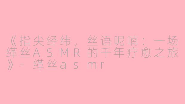 《指尖经纬，丝语呢喃：一场缂丝ASMR的千年疗愈之旅》-缂丝asmr