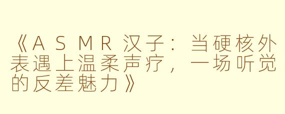 《ASMR汉子：当硬核外表遇上温柔声疗，一场听觉的反差魅力》