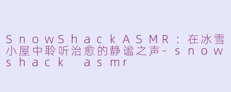 SnowShackASMR：在冰雪小屋中聆听治愈的静谧之声-snowshack asmr