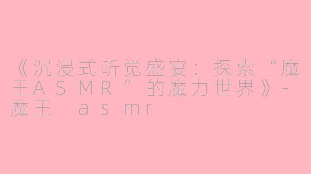 《沉浸式听觉盛宴：探索“魔王ASMR”的魔力世界》-魔王 asmr