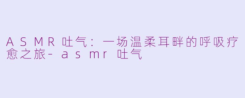 ASMR吐气：一场温柔耳畔的呼吸疗愈之旅-asmr吐气