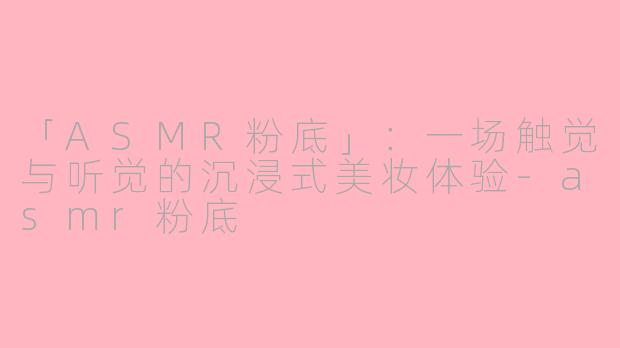「ASMR粉底」：一场触觉与听觉的沉浸式美妆体验-asmr粉底