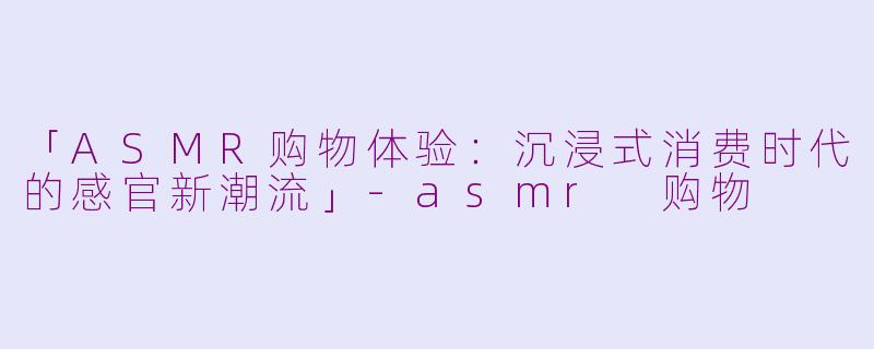 「ASMR购物体验：沉浸式消费时代的感官新潮流」-asmr 购物