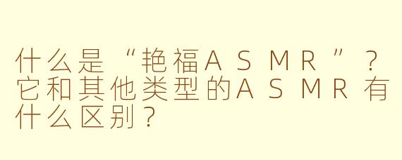 什么是“艳福ASMR”？它和其他类型的ASMR有什么区别？