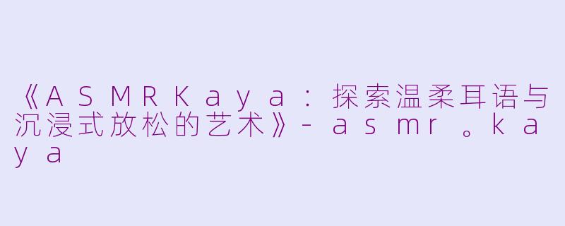 《ASMRKaya：探索温柔耳语与沉浸式放松的艺术》-asmr。kaya