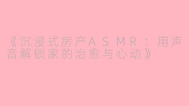《沉浸式房产ASMR：用声音解锁家的治愈与心动》