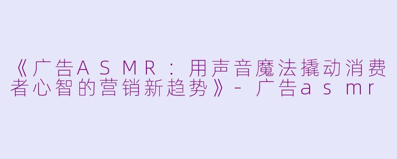 《广告ASMR：用声音魔法撬动消费者心智的营销新趋势》-广告asmr