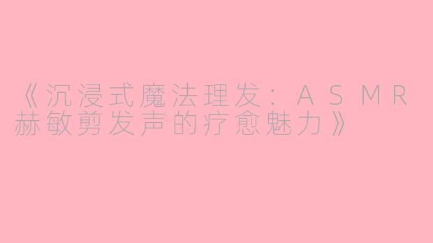 《沉浸式魔法理发：ASMR赫敏剪发声的疗愈魅力》