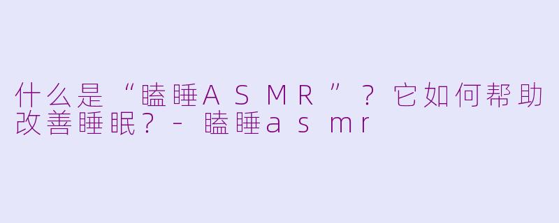 什么是“瞌睡ASMR”？它如何帮助改善睡眠？-瞌睡asmr