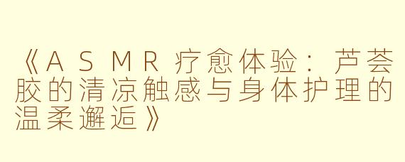《ASMR疗愈体验：芦荟胶的清凉触感与身体护理的温柔邂逅》